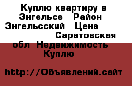Куплю квартиру в Энгельсе › Район ­ Энгельсский › Цена ­ 1300000-2000000 - Саратовская обл. Недвижимость » Куплю   